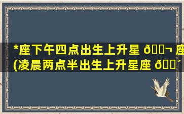 *
座下午四点出生上升星 🐬 座(凌晨两点半出生上升星座 🐴 是什么)